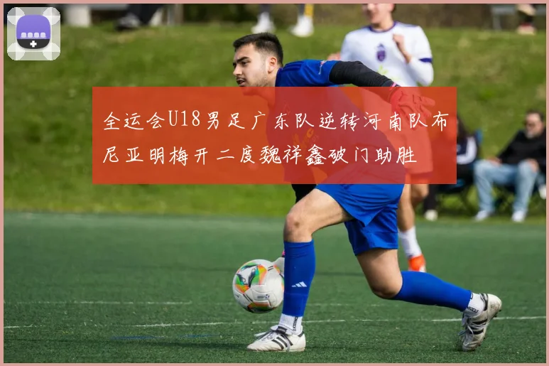 全运会U18男足广东队逆转河南队布尼亚明梅开二度魏祥鑫破门助胜