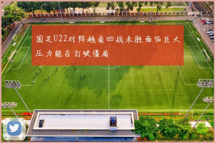 国足U22对阵越南四战未胜面临巨大压力能否打破僵局