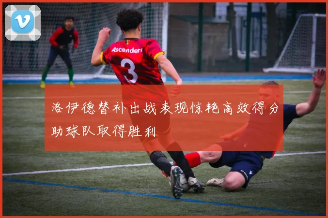 洛伊德替补出战表现惊艳高效得分助球队取得胜利