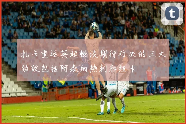 扎卡重返英超畅谈期待对决的三大劲敌包括阿森纳热刺和纽卡