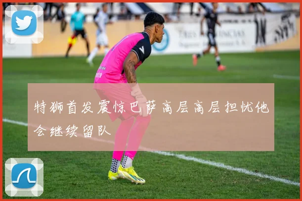 特狮首发震惊巴萨高层高层担忧他会继续留队