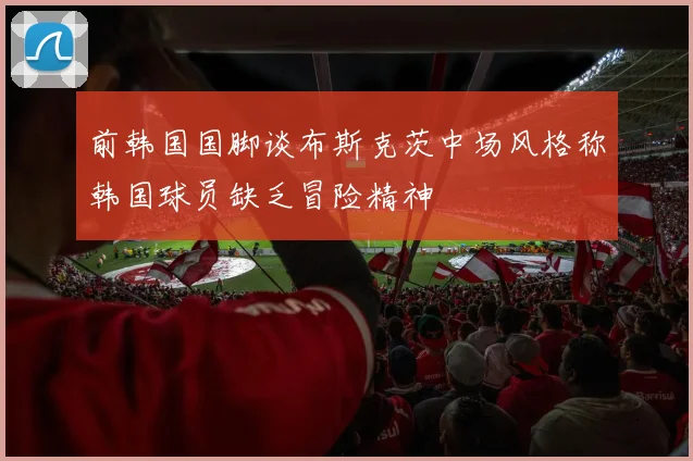 前韩国国脚谈布斯克茨中场风格称韩国球员缺乏冒险精神