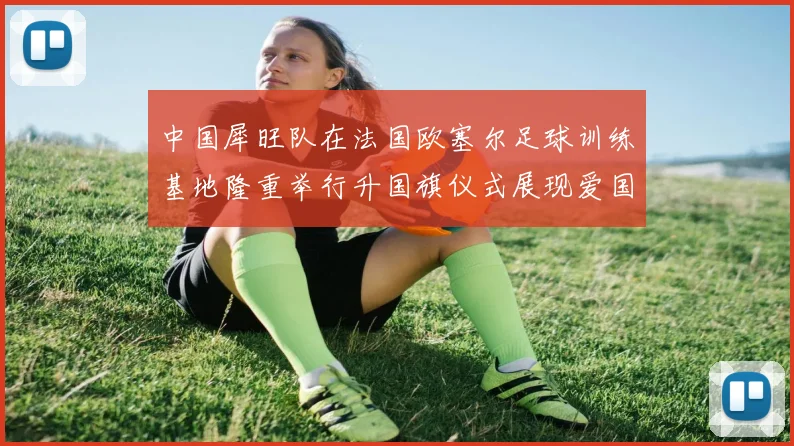 中国犀旺队在法国欧塞尔足球训练基地隆重举行升国旗仪式展现爱国情怀