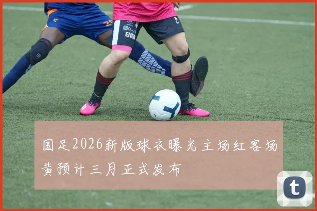 国足2026新版球衣曝光主场红客场黄预计三月正式发布