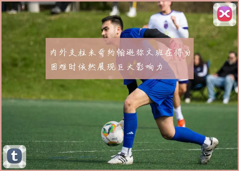 内外支柱米奇约翰逊称文班在得分困难时依然展现巨大影响力