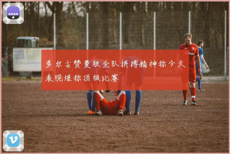 多尔古赞曼联全队拼搏精神称今天表现堪称顶级比赛