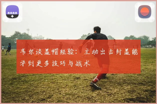 韦尔谈盖帽经验：主动出击封盖能学到更多技巧与战术