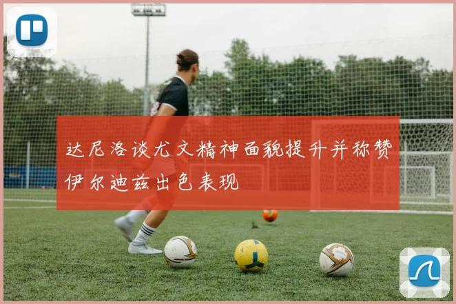 达尼洛谈尤文精神面貌提升并称赞伊尔迪兹出色表现