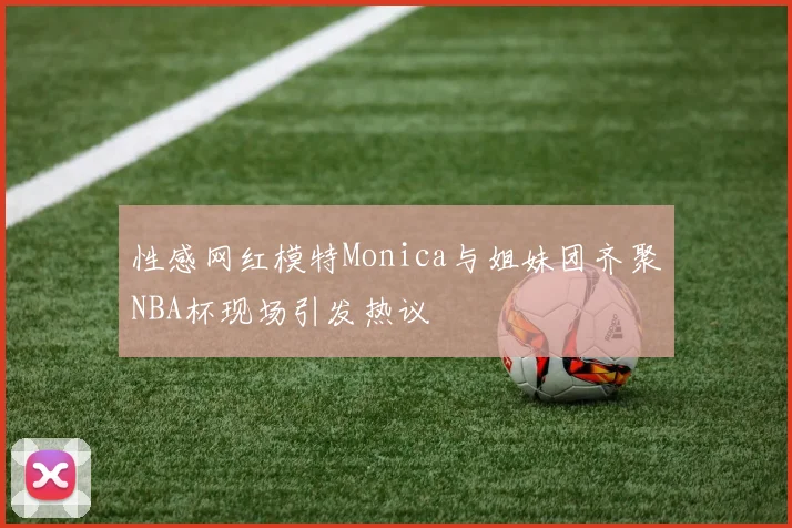 性感网红模特Monica与姐妹团齐聚NBA杯现场引发热议