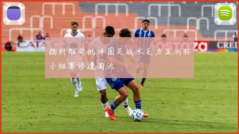 扬科维奇批评国足战术乏力亚洲杯小组赛惨遭淘汰