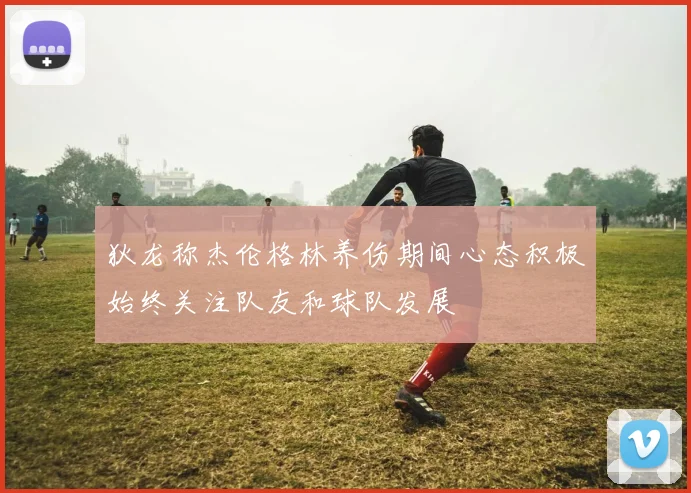 狄龙称杰伦格林养伤期间心态积极始终关注队友和球队发展
