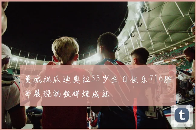 曼城祝瓜迪奥拉55岁生日快乐716胜率展现执教辉煌成就