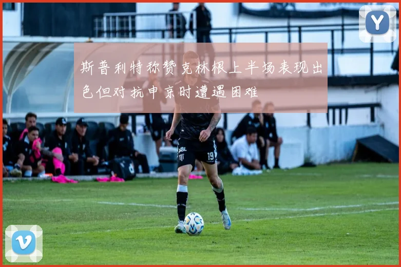 斯普利特称赞克林根上半场表现出色但对抗申京时遭遇困难