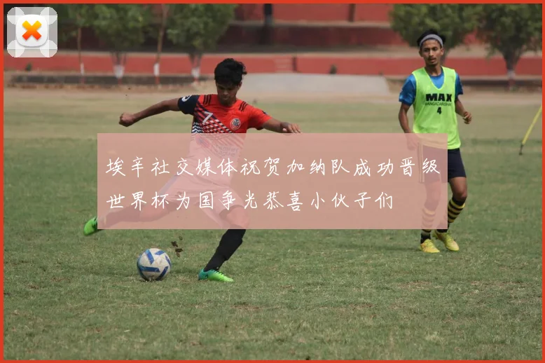 埃辛社交媒体祝贺加纳队成功晋级世界杯为国争光恭喜小伙子们