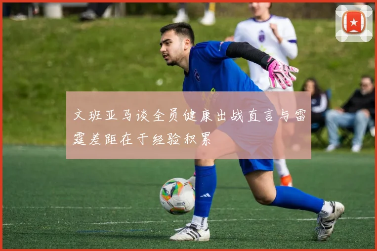 文班亚马谈全员健康出战直言与雷霆差距在于经验积累