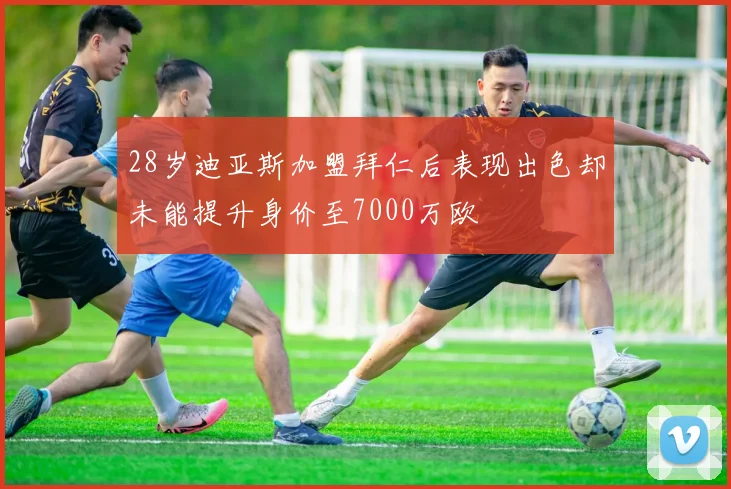 28岁迪亚斯加盟拜仁后表现出色却未能提升身价至7000万欧