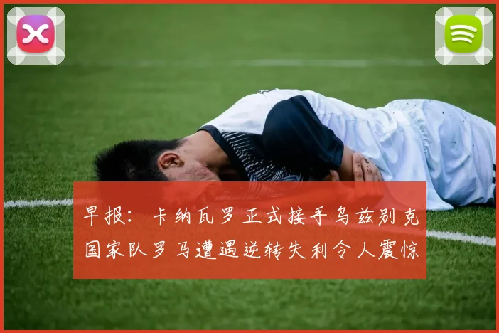 早报：卡纳瓦罗正式接手乌兹别克国家队罗马遭遇逆转失利令人震惊