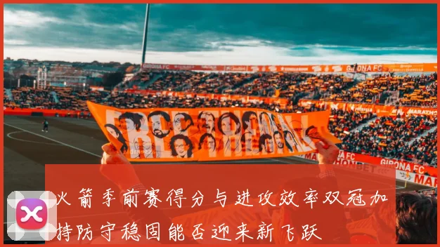 火箭季前赛得分与进攻效率双冠加持防守稳固能否迎来新飞跃