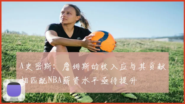 A史密斯：詹姆斯的收入应与其贡献相匹配NBA薪资水平亟待提升