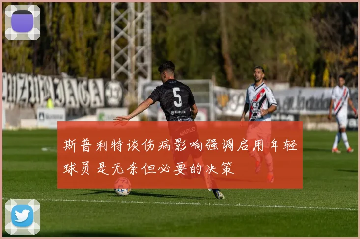 斯普利特谈伤病影响强调启用年轻球员是无奈但必要的决策
