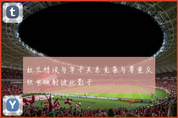 杜兰特谈与华子关系竞争与尊重交织中映射彼此影子