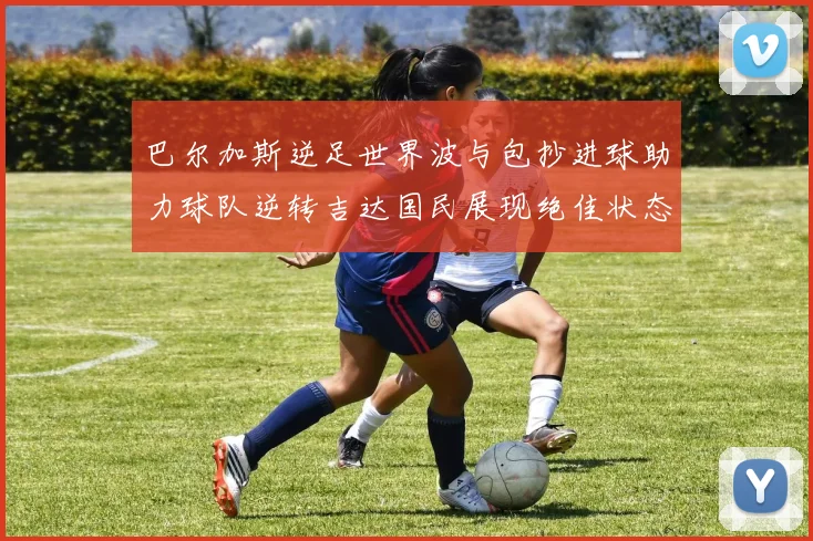 巴尔加斯逆足世界波与包抄进球助力球队逆转吉达国民展现绝佳状态