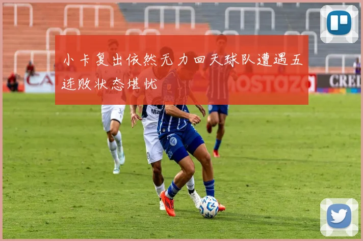 小卡复出依然无力回天球队遭遇五连败状态堪忧
