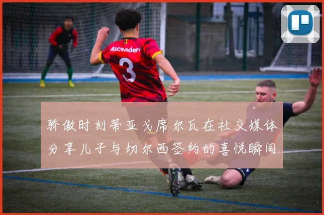 骄傲时刻蒂亚戈席尔瓦在社交媒体分享儿子与切尔西签约的喜悦瞬间