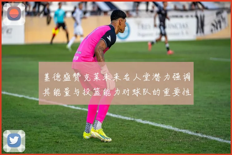 基德盛赞克莱未来名人堂潜力强调其能量与投篮能力对球队的重要性