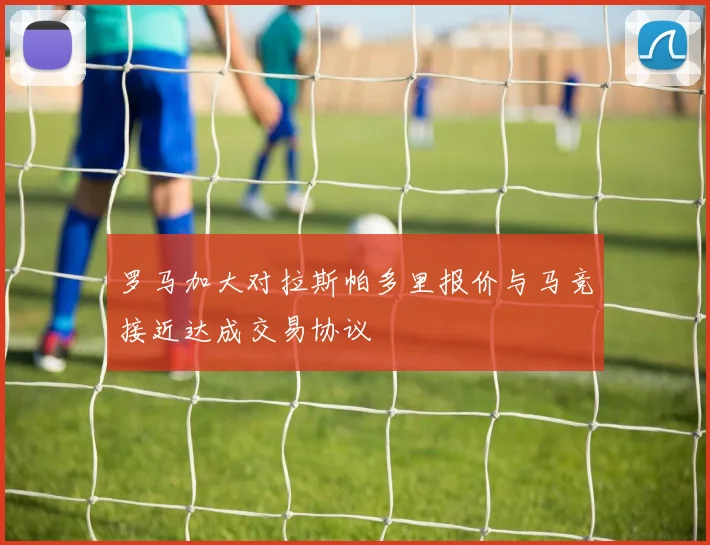 罗马加大对拉斯帕多里报价与马竞接近达成交易协议