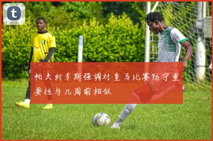 帕夫利季斯强调对皇马比赛防守重要性与几周前相似