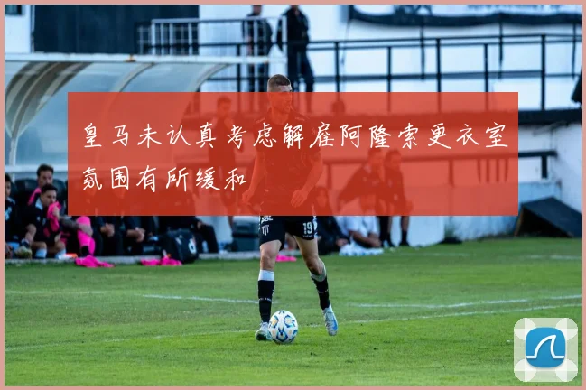 皇马未认真考虑解雇阿隆索更衣室氛围有所缓和