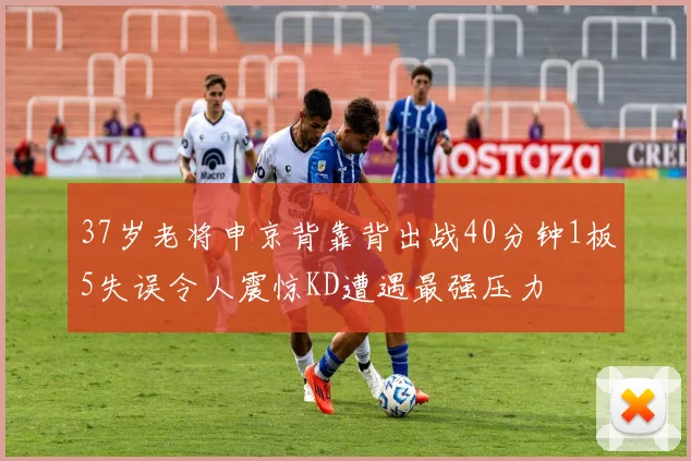37岁老将申京背靠背出战40分钟1板5失误令人震惊KD遭遇最强压力