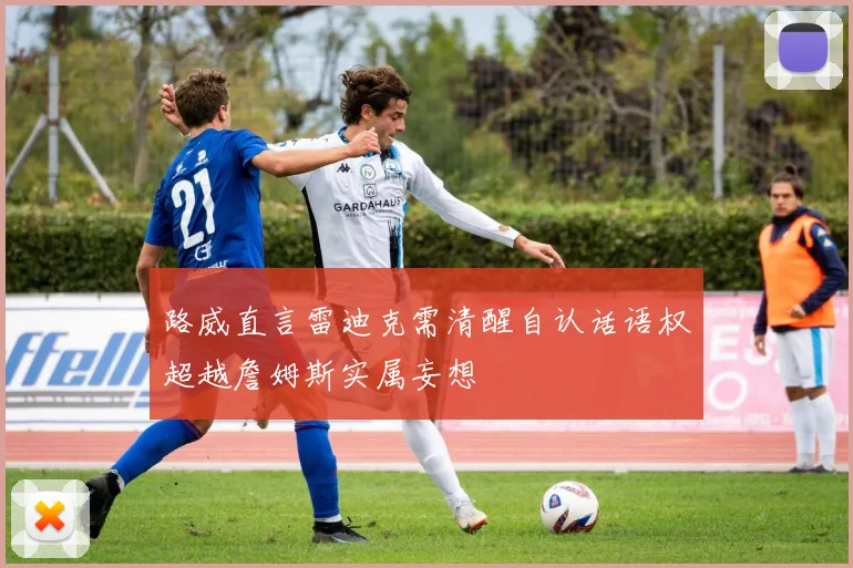 路威直言雷迪克需清醒自认话语权超越詹姆斯实属妄想
