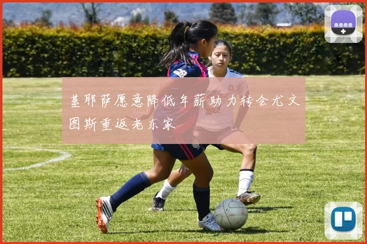 基耶萨愿意降低年薪助力转会尤文图斯重返老东家