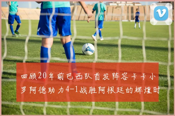 回顾20年前巴西队首发阵容卡卡小罗阿德助力4-1战胜阿根廷的辉煌时刻