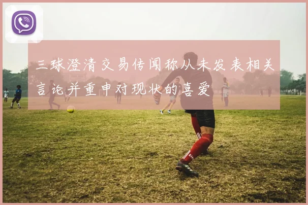 三球澄清交易传闻称从未发表相关言论并重申对现状的喜爱