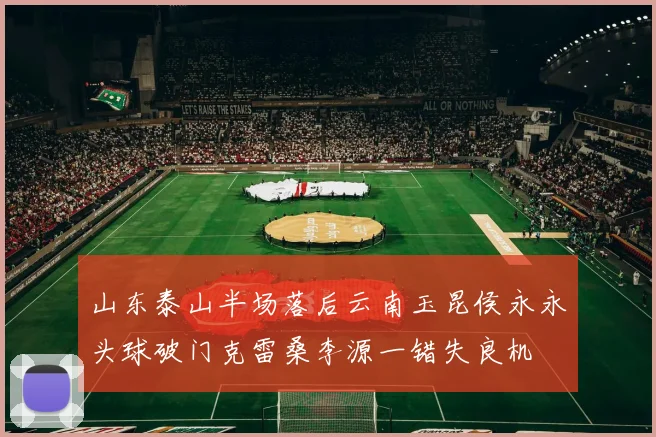 山东泰山半场落后云南玉昆侯永永头球破门克雷桑李源一错失良机