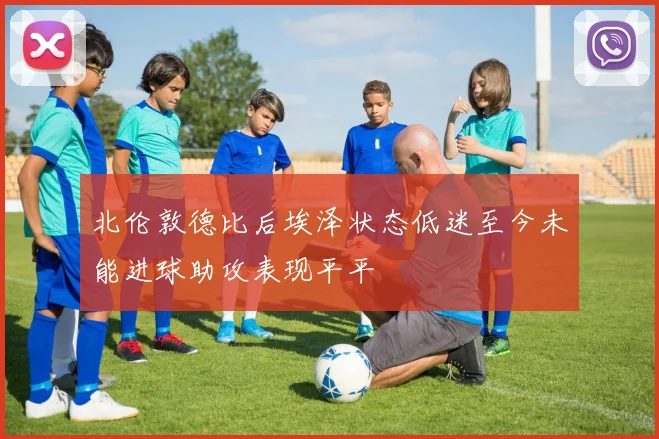 北伦敦德比后埃泽状态低迷至今未能进球助攻表现平平