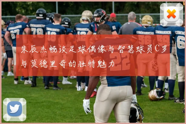 朱辰杰畅谈足球偶像与智慧球员C罗与莫德里奇的独特魅力